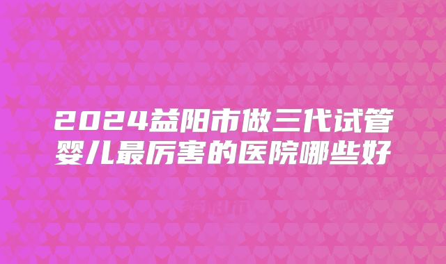 2024益阳市做三代试管婴儿最厉害的医院哪些好