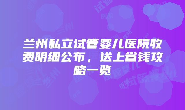 兰州私立试管婴儿医院收费明细公布，送上省钱攻略一览