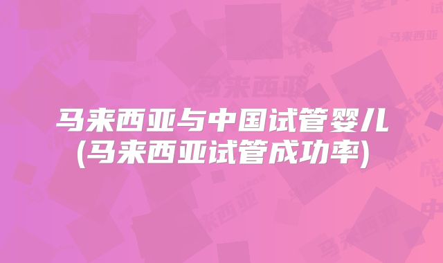 马来西亚与中国试管婴儿(马来西亚试管成功率)