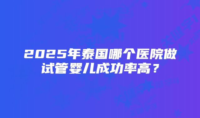 2025年泰国哪个医院做试管婴儿成功率高?