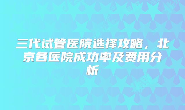 三代试管医院选择攻略，北京各医院成功率及费用分析