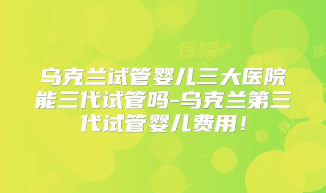乌克兰试管婴儿三大医院能三代试管吗-乌克兰第三代试管婴儿费用！