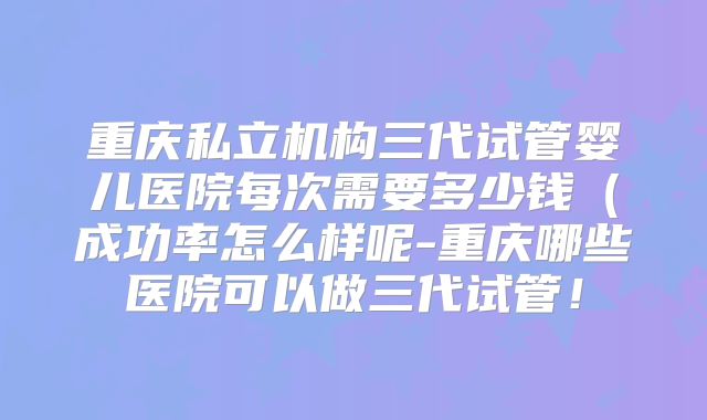 重庆私立机构三代试管婴儿医院每次需要多少钱（成功率怎么样呢-重庆哪些医院可以做三代试管！