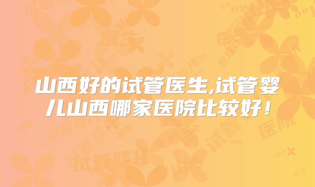 山西好的试管医生,试管婴儿山西哪家医院比较好！