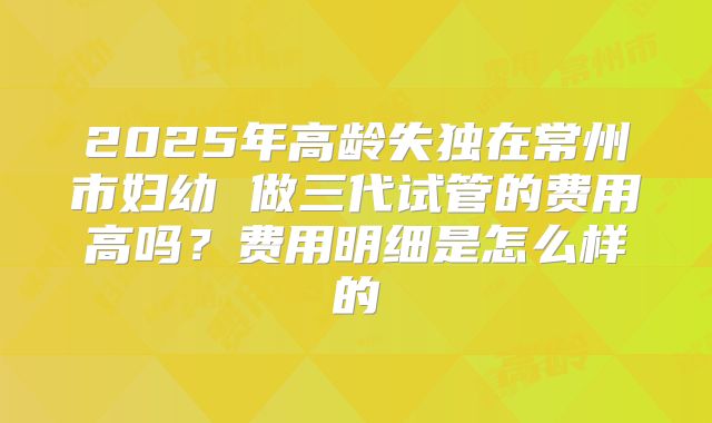 2025年高龄失独在常州市妇幼 做三代试管的费用高吗？费用明细是怎么样的
