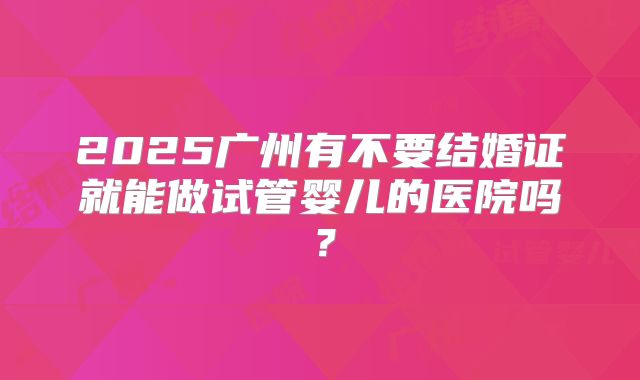 2025广州有不要结婚证就能做试管婴儿的医院吗？