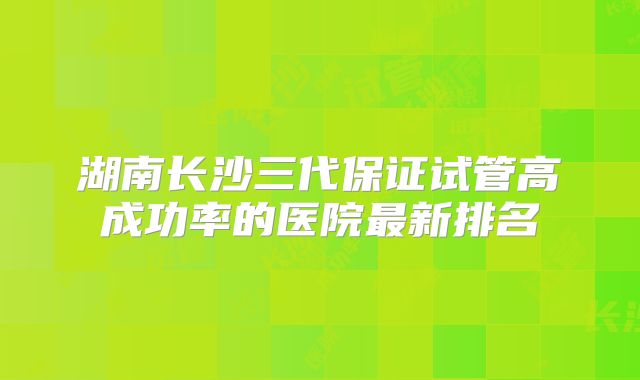 湖南长沙三代保证试管高成功率的医院最新排名