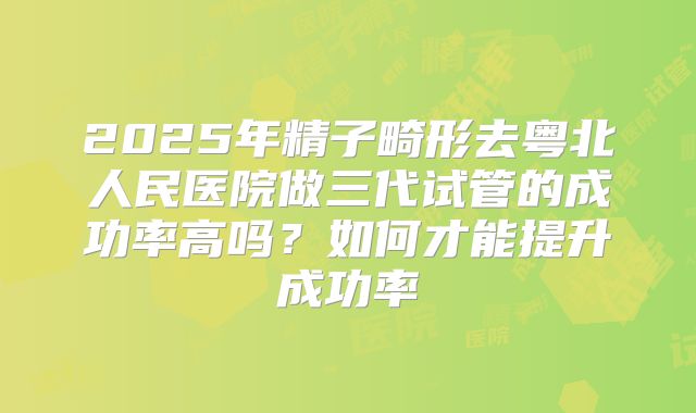 2025年精子畸形去粤北人民医院做三代试管的成功率高吗?如何才能提升成功率