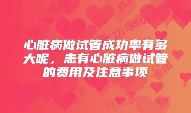 心脏病做试管成功率有多大呢，患有心脏病做试管的费用及注意事项