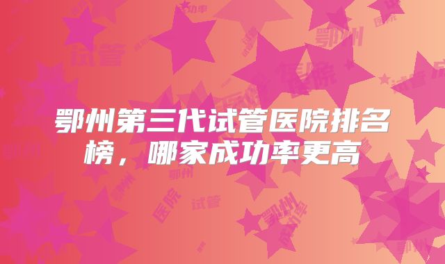 鄂州第三代试管医院排名榜,哪家成功率更高