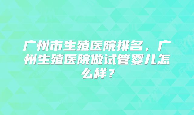 广州市生殖医院排名,广州生殖医院做试管婴儿怎么样?