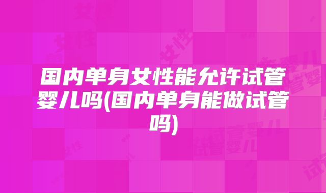 国内单身女性能允许试管婴儿吗(国内单身能做试管吗)