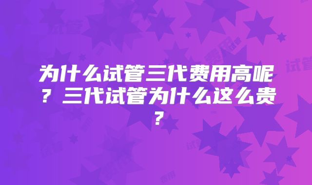 为什么试管三代费用高呢?三代试管为什么这么贵?