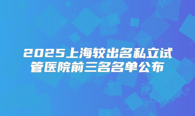 2025上海较出名私立试管医院前三名名单公布