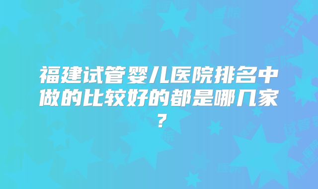 福建试管婴儿医院排名中做的比较好的都是哪几家?