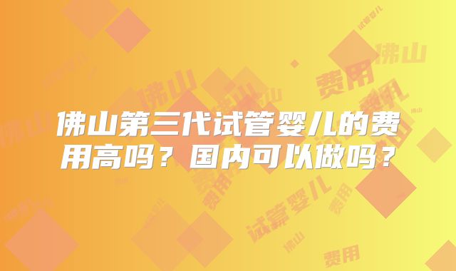 佛山第三代试管婴儿的费用高吗?国内可以做吗?