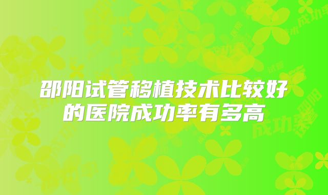 邵阳试管移植技术比较好的医院成功率有多高