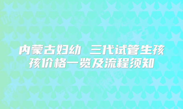 内蒙古妇幼 三代试管生孩孩价格一览及流程须知