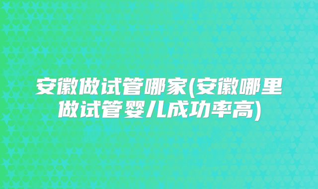 安徽做试管哪家(安徽哪里做试管婴儿成功率高)