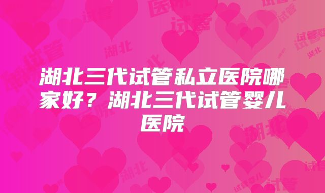 湖北三代试管私立医院哪家好？湖北三代试管婴儿医院