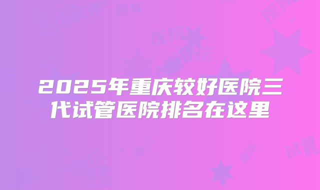 2025年重庆较好医院三代试管医院排名在这里