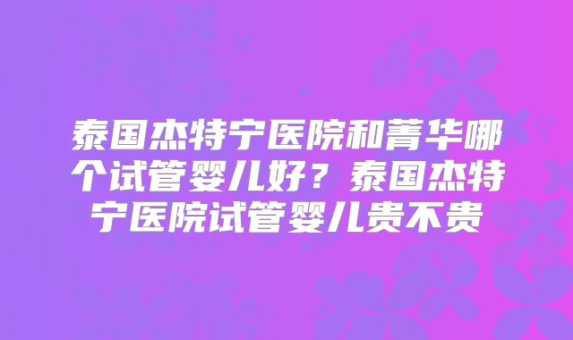 泰国杰特宁医院和菁华哪个试管婴儿好？泰国杰特宁医院试管婴儿贵不贵