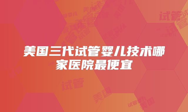 美国三代试管婴儿技术哪家医院最便宜