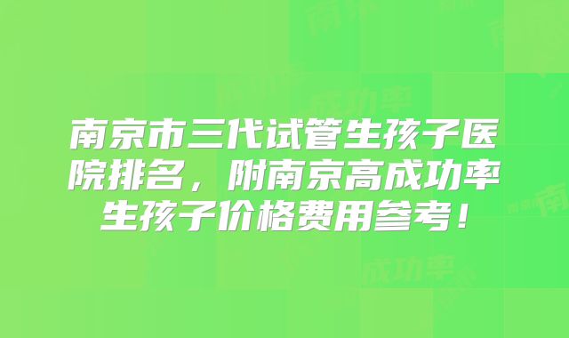 南京市三代试管生孩子医院排名,附南京高成功率生孩子价格费用参考!