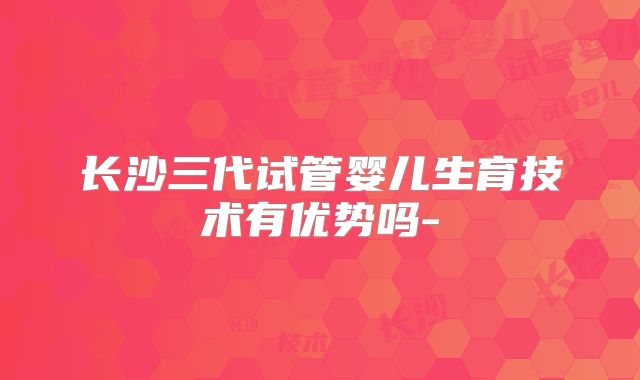 长沙三代试管婴儿生育技术有优势吗-