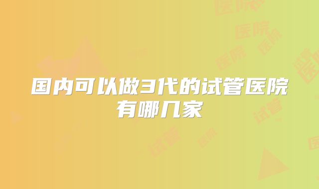 国内可以做3代的试管医院有哪几家