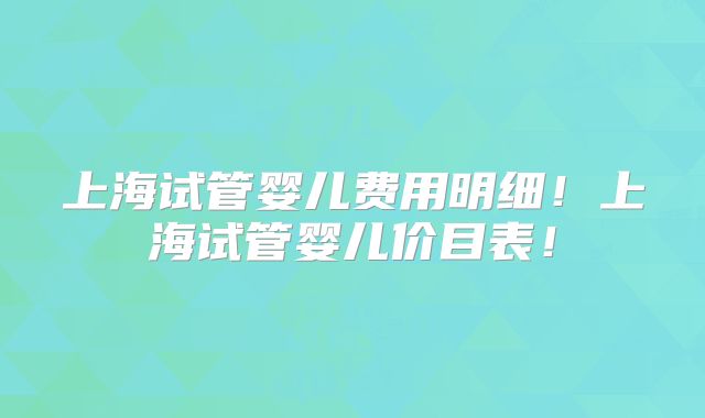 上海试管婴儿费用明细!上海试管婴儿价目表!