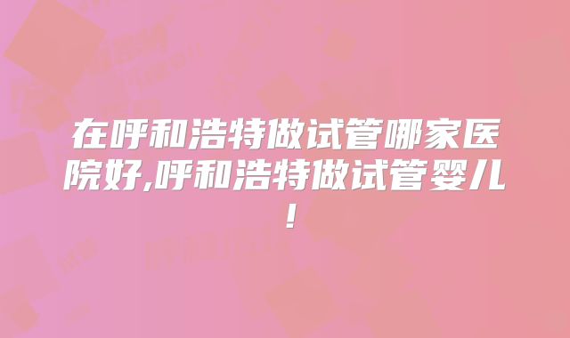 在呼和浩特做试管哪家医院好,呼和浩特做试管婴儿！