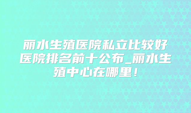 丽水生殖医院私立比较好医院排名前十公布_丽水生殖中心在哪里!
