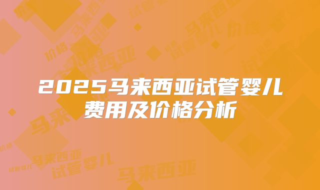 2025马来西亚试管婴儿费用及价格分析