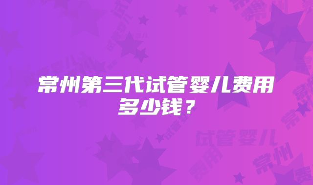 常州第三代试管婴儿费用多少钱?