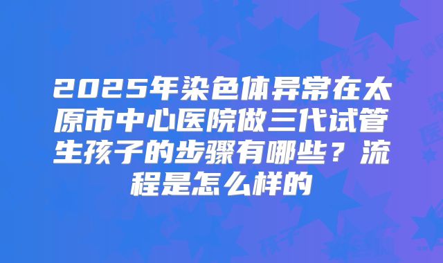 2025年染色体异常在太原市中心医院做三代试管生孩子的步骤有哪些？流程是怎么样的