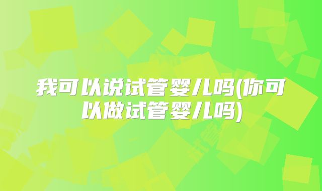 我可以说试管婴儿吗(你可以做试管婴儿吗)
