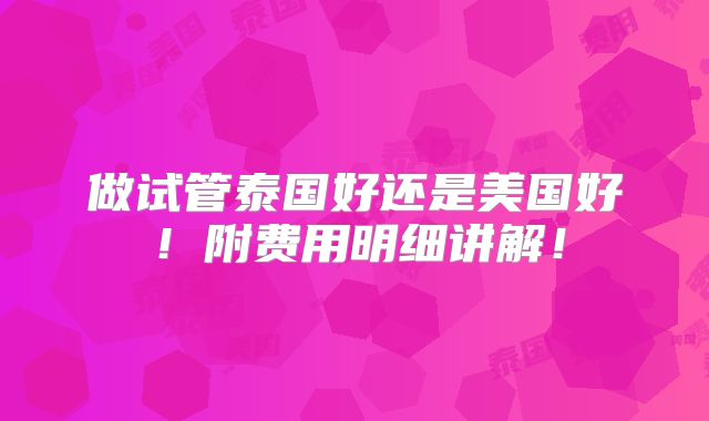 做试管泰国好还是美国好！附费用明细讲解！
