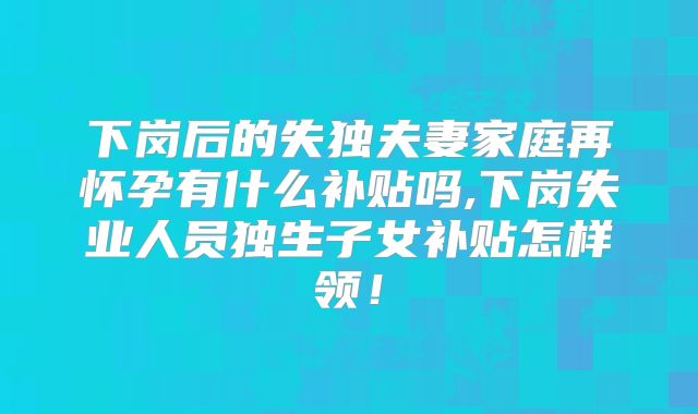下岗后的失独夫妻家庭再怀孕有什么补贴吗,下岗失业人员独生子女补贴怎样领！