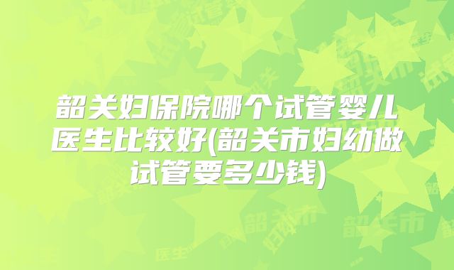 韶关妇保院哪个试管婴儿医生比较好(韶关市妇幼做试管要多少钱)