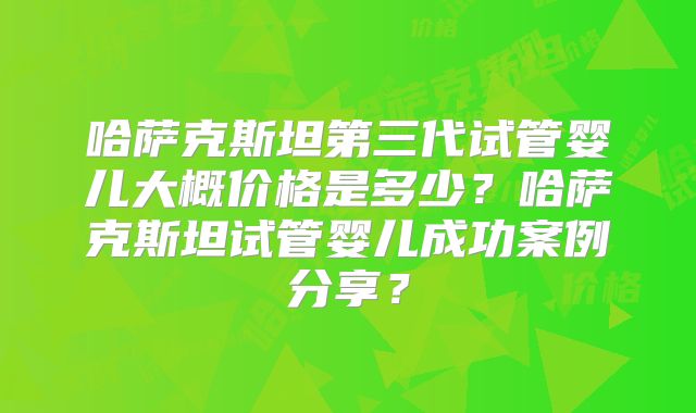 哈萨克斯坦第三代试管婴儿大概价格是多少?哈萨克斯坦试管婴儿成功案例分享?