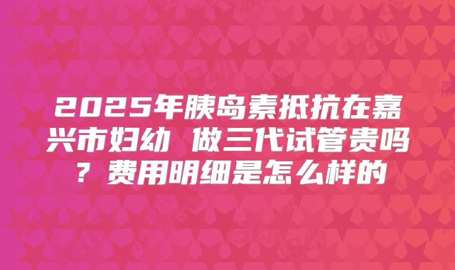 2025年胰岛素抵抗在嘉兴市妇幼 做三代试管贵吗？费用明细是怎么样的