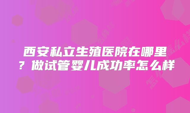 西安私立生殖医院在哪里？做试管婴儿成功率怎么样