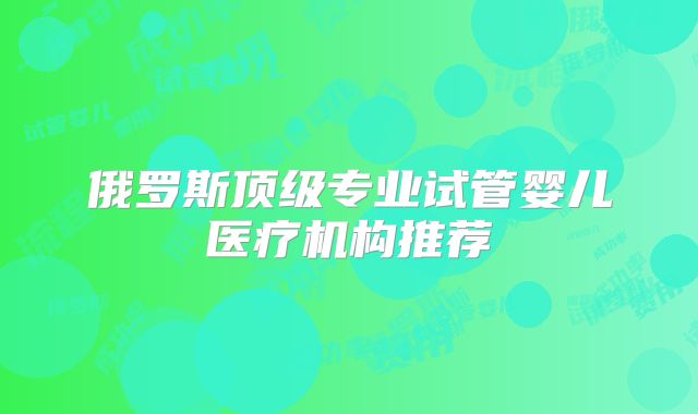 俄罗斯顶级专业试管婴儿医疗机构推荐