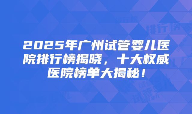 2025年广州试管婴儿医院排行榜揭晓,十大权威医院榜单大揭秘!