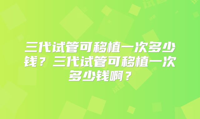 三代试管可移植一次多少钱？三代试管可移植一次多少钱啊？