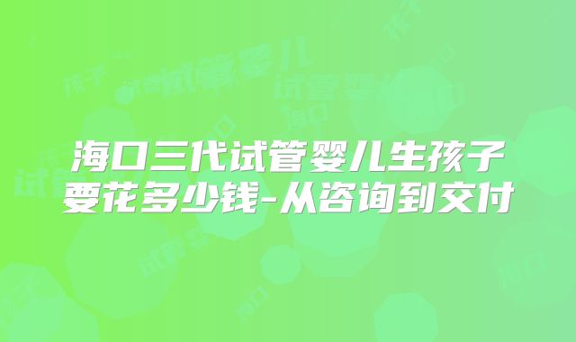 海口三代试管婴儿生孩子要花多少钱-从咨询到交付