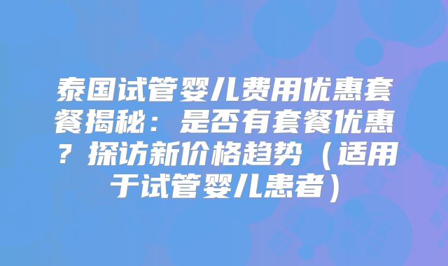 泰国试管婴儿费用优惠套餐揭秘:是否有套餐优惠?探访新价格趋势(适用于试管婴儿患者)