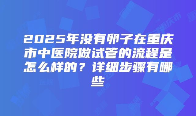 2025年没有卵子在重庆市中医院做试管的流程是怎么样的?详细步骤有哪些