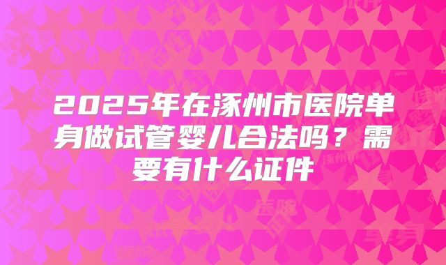 2025年在涿州市医院单身做试管婴儿合法吗？需要有什么证件
